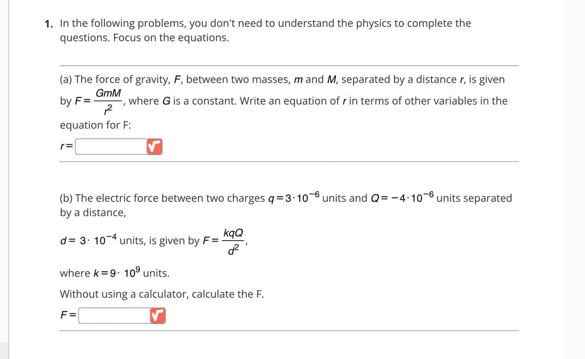 1. In the following problems, you don't need to understand the physics to complete the
questions. Focus on the equations.
(a) The force of gravity, F, between two masses, m and M, separated by a distance r, is given
where G is a constant. Write an equation of r in terms of other variables in the
GmM
by F=
I
2
equation for F:
r=
(b) The electric force between two charges q=3∙10-6 units and Q= −4.
by a distance,
-4.10-6
d = 3. 10-4 units, is given by F=
kqQ
d²
where k=9. 10⁹ units.
Without using a calculator, calculate the F.
F=
units separated
