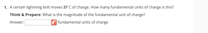 1. A certain lightning bolt moves 37 C of charge. How many fundamental units of charge is this?
Think & Prepare: What is the magnitude of the fundamental unit of charge?
Answer:
fundamental units of charge