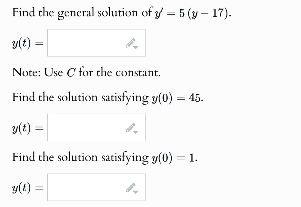 Find the general solution of y' = 5 (y — 17).
y(t) =
=
Note: Use C for the constant.
Find the solution satisfying y(0) = 45.
y(t) =
A
Find the solution satisfying y(0) = 1.
y(t) =