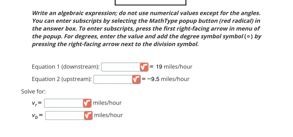 Write an algebraic expression; do not use numerical values except for the angles.
You can enter subscripts by selecting the MathType popup button (red radical) in
the answer box. To enter subscripts, press the first right-facing arrow in menu of
the popup. For degrees, enter the value and add the degree symbol symbol (o) by
pressing the right-facing arrow next to the division symbol.
Equation 1 (downstream):
Equation 2 (upstream):
Solve for:
V₁=
Vb =
✔miles/hour
✔miles/hour
= 19 miles/hour
= -9.5 miles/hour