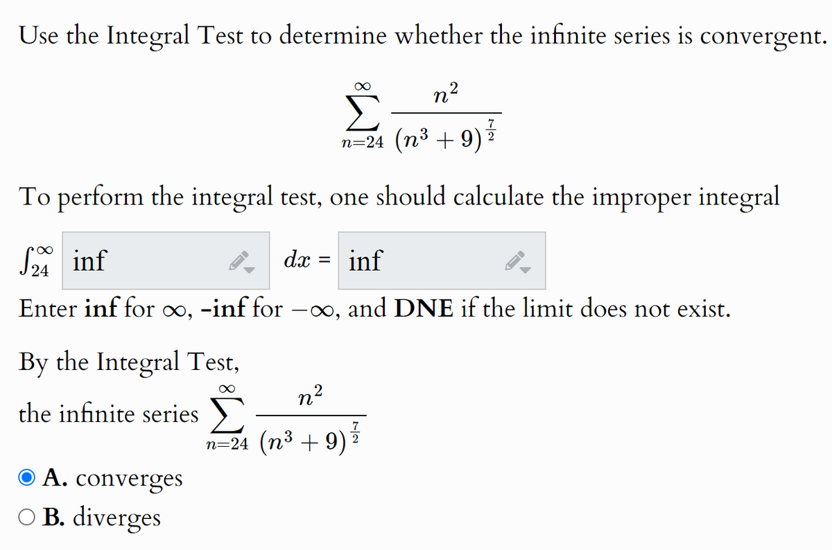 Use the Integral Test to determine whether the infinite series is convergent.
∞
n²
7
n=24 (n³ +9)
2
To perform the integral test, one should calculate the improper integral
√24 inf
dx =
inf
D
Enter inf for ∞, -inf for -∞, and DNE if the limit does not exist.
By the Integral Test,
the infinite series
● A. converges
○ B. diverges
n²
n=24 (n³ +9)
7
2