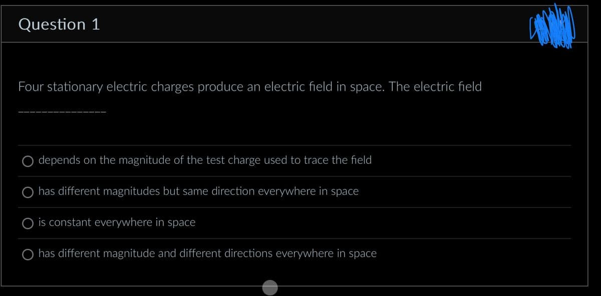 Question 1
Four stationary electric charges produce an electric field in space. The electric field
depends on the magnitude of the test charge used to trace the field
O has different magnitudes but same direction everywhere in space
is constant everywhere in space
has different magnitude and different directions everywhere in space
CANAD