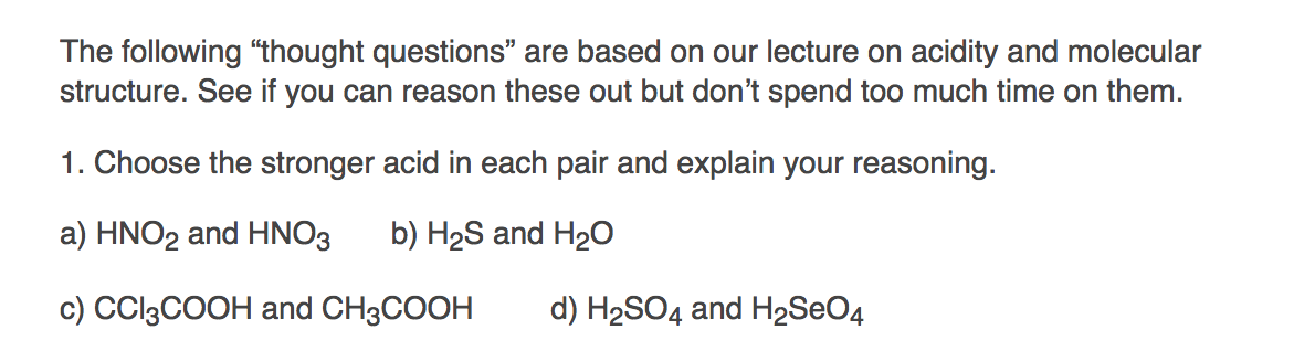 The following "thought questions" are based on our lecture on acidity and molecular
structure. See if you can reason these out but don't spend too much time on them.
1. Choose the stronger acid in each pair and explain your reasoning.
a) HNO2 and HNO3 b) H₂S and H₂O
c) CCI3COOH and CH3COOH
d) H₂SO4 and H₂SO4