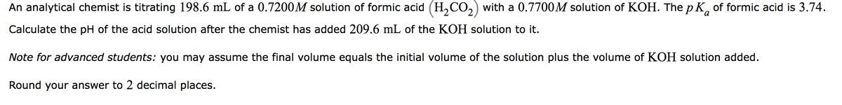 An analytical chemist is titrating 198.6 mL of a 0.7200M solution of formic acid (H₂CO₂) with a 0.7700M solution of KOH. The p K of formic acid is 3.74.
Calculate the pH of the acid solution after the chemist has added 209.6 mL of the KOH solution to it.
Note for advanced students: you may assume the final volume equals the initial volume of the solution plus the volume of KOH solution added.
Round your answer to 2 decimal places.