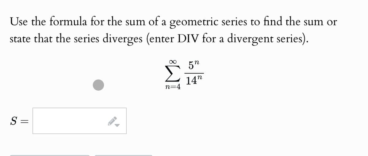 Use the formula for the sum of a geometric series to find the sum or
state that the series diverges (enter DIV for a divergent series).
∞ 5n
M
n=4
14"
S =