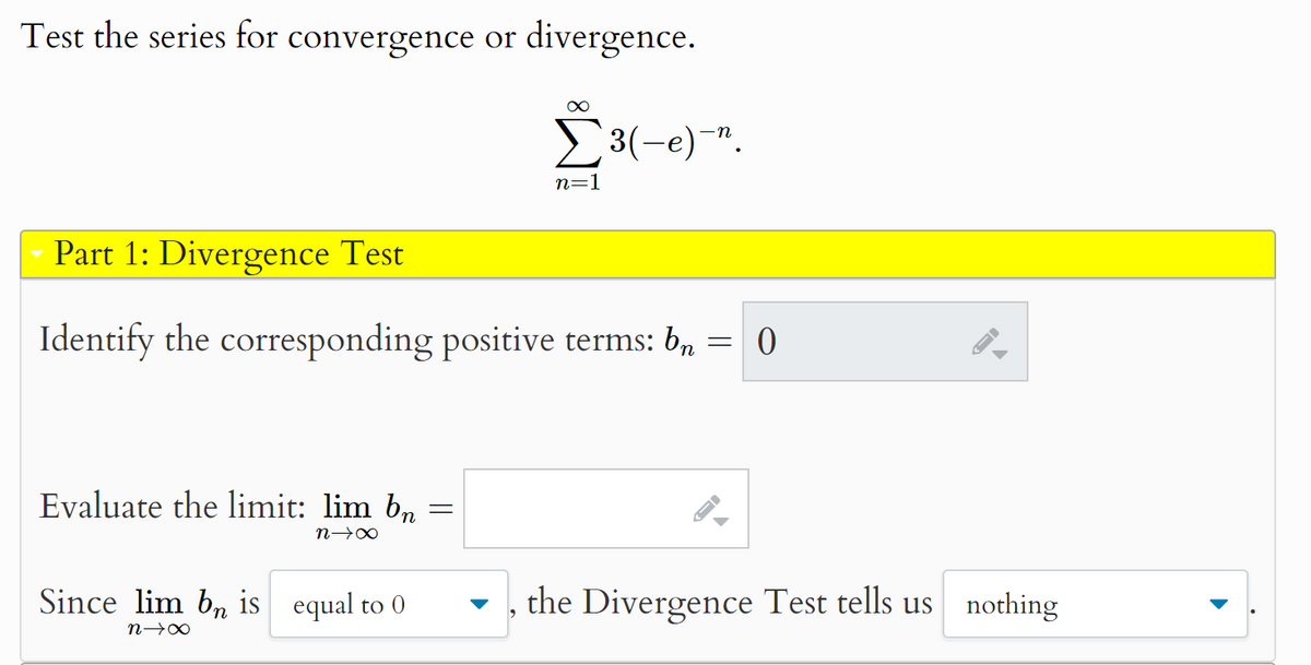 Test the series for convergence or divergence.
∞
Σ 3(-e)".
Part 1: Divergence Test
n=1
Identify the corresponding positive terms: b
=
0
Evaluate the limit: lim b₂
nx
Since lim bn is equal to 0
n→x
=
,
the Divergence Test tells us nothing