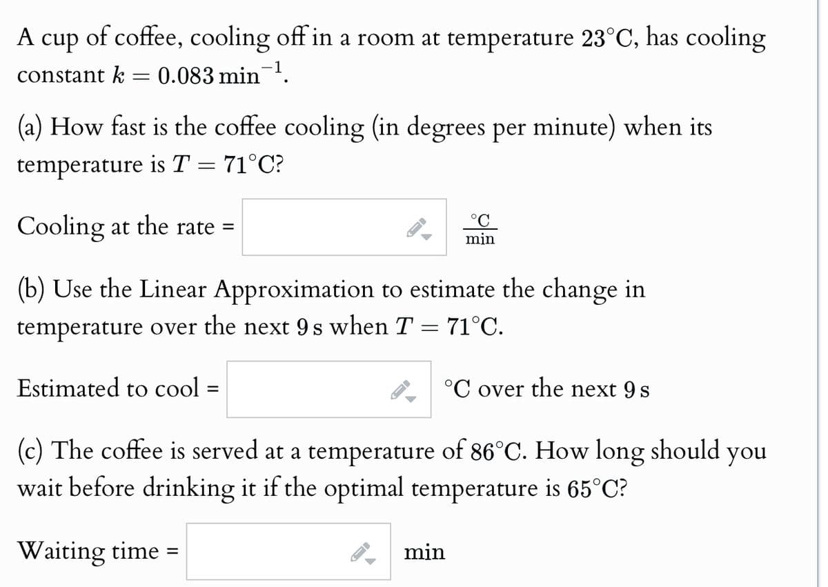 A cup of coffee, cooling off in a room at temperature 23°C, has cooling
constant k = 0.083 min ¹.
(a) How fast is the coffee cooling (in degrees per minute) when its
temperature is T = 71°C?
Cooling at the rate =
min
(b) Use the Linear Approximation to estimate the change in
temperature over the next 9s when T = 71°C.
Estimated to cool =
=
°C over the next 9 s
(c) The coffee is served at a temperature of 86°C. How long should
wait before drinking it if the optimal temperature is 65°C?
Waiting time =
min
you