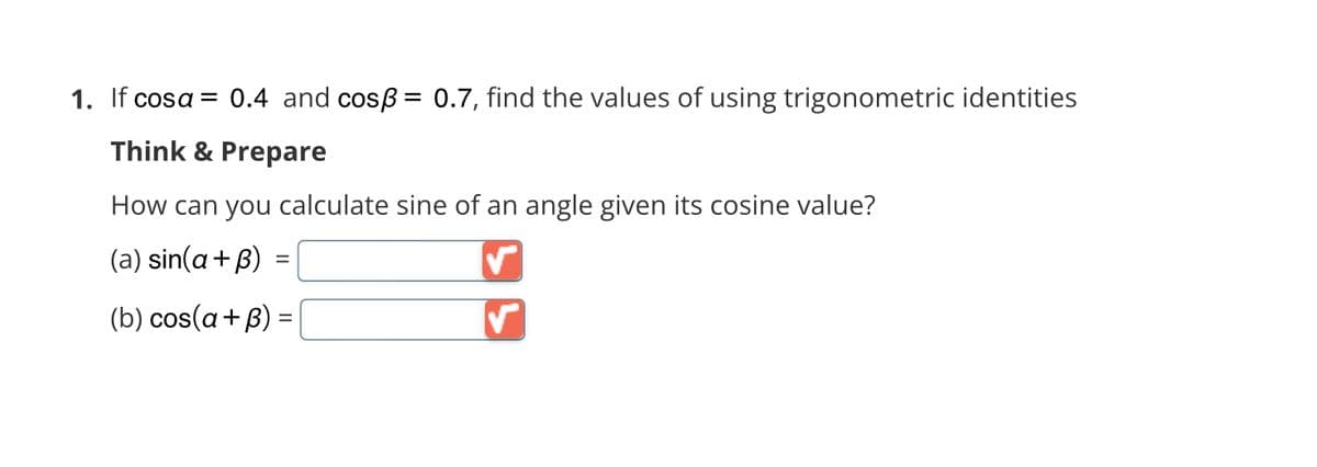 1. If cosa = 0.4 and cosß= 0.7, find the values of using trigonometric identities
Think & Prepare
How can you calculate sine of an angle given its cosine value?
(a) sin(a+ß) =
=
(b) cos(a + B) =