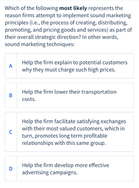 Which of the following most likely represents the
reason firms attempt to implement sound marketing
principles (i.e., the process of creating, distributing,
promoting, and pricing goods and services) as part of
their overall strategic direction? In other words,
sound marketing techniques:
Help the firm explain to potential customers
A
why they must charge such high prices.
Help the firm lower their transportation
B
costs.
Help the firm facilitate satisfying exchanges
with their most valued customers, which in
turn, promotes long term profitable
relationships with this same group.
Help the firm develop more effective
D
advertising campaigns.
