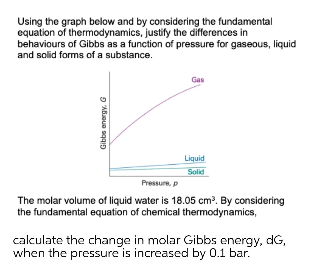 Using the graph below and by considering the fundamental
equation of thermodynamics, justify the differences in
behaviours of Gibbs as a function of pressure for gaseous, liquid
and solid forms of a substance.
Gas
Liquid
Solid
Pressure, p
The molar volume of liquid water is 18.05 cm³. By considering
the fundamental equation of chemical thermodynamics,
calculate the change in molar Gibbs energy, dG,
when the pressure is increased by 0.1 bar.
Gibbs energy, G
