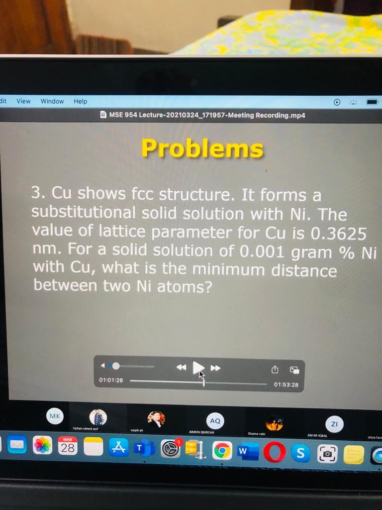 dit
View
Window
Help
O MSE 954 Lecture-20210324 171957-Meeting Recording.mp4
Problems
3. Cu shows fcc structure. It forms a
substitutional solid solution with Ni. The
value of lattice parameter for Cu is 0.3625
nm. For a solid solution of 0.001 gram % Ni
with Cu, what is the minimum distance
between two Ni atoms?
01:01:26
01:53:28
MK
AO
ZI
farhan raheel aut
sagb a
AIMON QURESe
Osama rat
ZAAR KOBAL
shuatar
MAR
28
A T
