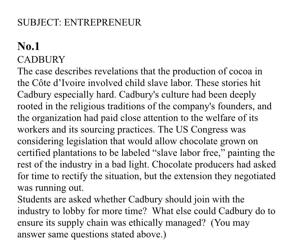 SUBJECT: ENTREPRENEUR
No.1
CADBURY
The case describes revelations that the production of cocoa in
the Côte d'Ivoire involved child slave labor. These stories hit
Cadbury especially hard. Cadbury's culture had been deeply
rooted in the religious traditions of the company's founders, and
the organization had paid close attention to the welfare of its
workers and its sourcing practices. The US Congress was
considering legislation that would allow chocolate grown on
certified plantations to be labeled "slave labor free," painting the
rest of the industry in a bad light. Chocolate producers had asked
for time to rectify the situation, but the extension they negotiated
was running out.
Students are asked whether Cadbury should join with the
industry to lobby for more time? What else could Cadbury do to
ensure its supply chain was ethically managed? (You may
answer same questions stated above.)
