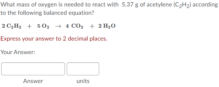 What mass of oxygen is needed to react with 5.37 g of acetylene (C2H2) according
to the following balanced equation?
2 C2H2 + 5 O2 → 4 CO2
→ 4 CO2 + 2 H2O
Express your answer to 2 decimal places.
Your Answer:
Answer
units
