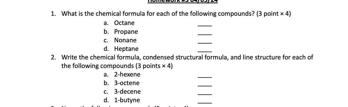 1. What is the chemical formula for each of the following compounds? (3 point × 4)
a. Octane
b. Propane
c. Nonane
d. Heptane
2. Write the chemical formula, condensed structural formula, and line structure for each of
the following compounds (3 points × 4)
a. 2-hexene
b. 3-octene
c. 3-decene
d. 1-butyne