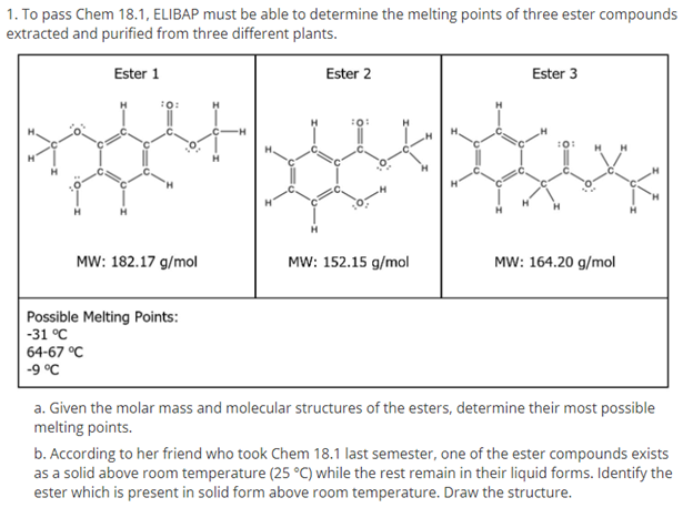 1. To pass Chem 18.1, ELIBAP must be able to determine the melting points of three ester compounds
extracted and purified from three different plants.
Ester 1
Ester 2
Ester 3
:0:
H.
MW: 182.17 g/mol
MW: 152.15 g/mol
MW: 164.20 g/mol
Possible Melting Points:
-31 °C
64-67 °C
-9 °C
a. Given the molar mass and molecular structures of the esters, determine their most possible
melting points.
b. According to her friend who took Chem 18.1 last semester, one of the ester compounds exists
as a solid above room temperature (25 °C) while the rest remain in their liquid forms. Identify the
ester which is present in solid form above room temperature. Draw the structure.
