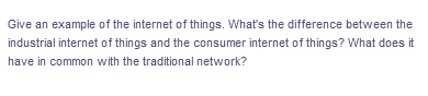 Give an example of the internet of things. What's the difference between the
industrial internet of things and the consumer internet of things? What does it
have in common with the traditional network?
