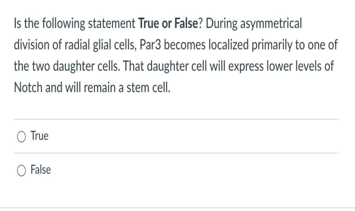 Is the following statement True or False? During asymmetrical
division of radial glial cells, Par3 becomes localized primarily to one of
the two daughter cells. That daughter cell will express lower levels of
Notch and will remain a stem cell.
O True
O False
