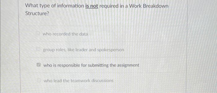 What type of information is not required in a Work Breakdown
Structure?
who recorded the data
O group roles, like leader and spokesperson
who is responsible for submitting the assignment
Owho lead the teamwork discussions

