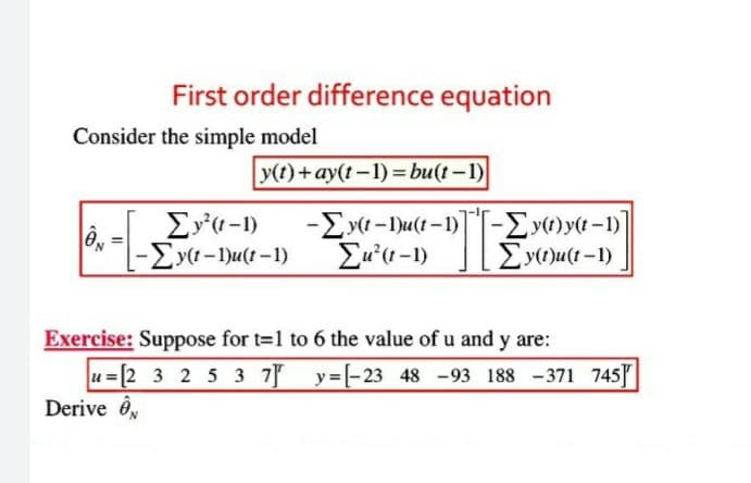 First order difference equation
Consider the simple model
y(t)+ay(t-1)=bu(t-1)
0
Σy²(t-1)
-Σy(t-1)u(t-1) Σu'(1-1)
-Ey(t-Du(t-1)-Ey(t)y(t-1)
Σy(t)u(t-1)
-TE
Exercise: Suppose for t=1 to 6 the value of u and y are:
u=[2 3 2 5 3 7 y=[-23 48 -93 188 -371 745]
Derive Ov