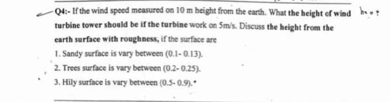 -Q4:- If the wind speed measured on 10 m height from the earth. What the height of wind h?
turbine tower should be if the turbine work on 5m/s. Discuss the height from the
earth surface with roughness, if the surface are
1. Sandy surface is vary between (0.1-0.13).
2. Trees surface is vary between (0.2-0.25).
3. Hily surface is vary between (0.5-0.9).*