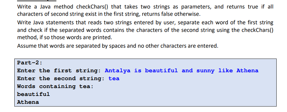 Write a Java method checkChars() that takes two strings as parameters, and returns true if all
characters of second string exist in the first string, returns false otherwise.
Write Java statements that reads two strings entered by user, separate each word of the first string
and check if the separated words contains the characters of the second string using the checkChars()
method, if so those words are printed.
Assume that words are separated by spaces and no other characters are entered.
Part-2:
Enter the first string: Antalya is beautiful and sunny like Athena
Enter the second string: tea
Words containing tea:
beautiful
Athena
