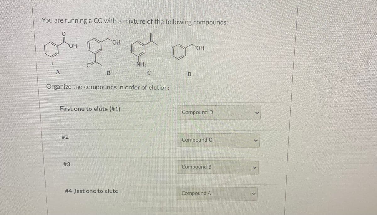 You are running a CC with a mixture of the following compounds:
OH
og go
NH₂
C
B
Organize the compounds in order of elution:
#2
OH
First one to elute (#1)
#3
#4 (last one to elute
D
OH
Compound D
Compound C
Compound B
Compound A