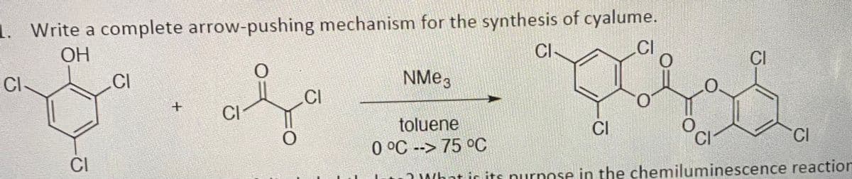 1. Write a complete arrow-pushing mechanism for the synthesis of cyalume.
OH
CI
Cl
CI
CI
+
CI
CI
NMe 3
toluene
0 °C --> 75 °C
CI
-
CI
0
CI
CI
CI
What is its purpose in the chemiluminescence reaction