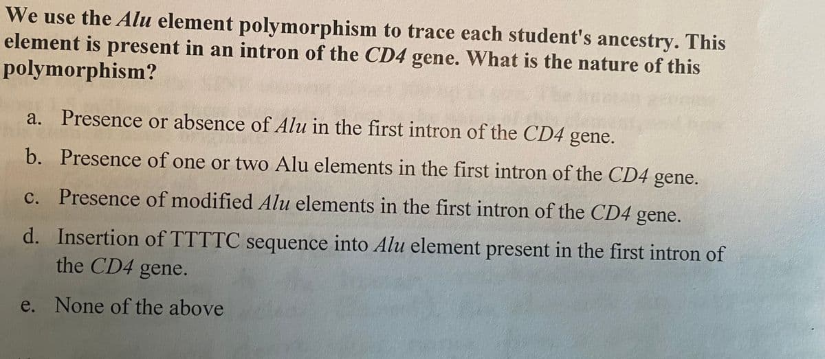 We use the Alu element polymorphism to trace each student's ancestry. This
element is present in an intron of the CD4 gene. What is the nature of this
polymorphism?
a. Presence or absence of Alu in the first intron of the CD4 gene.
b.
Presence of one or two Alu elements in the first intron of the CD4 gene.
c. Presence of modified Alu elements in the first intron of the CD4 gene.
d. Insertion of TTTTC sequence into Alu element present in the first intron of
the CD4 gene.
e. None of the above