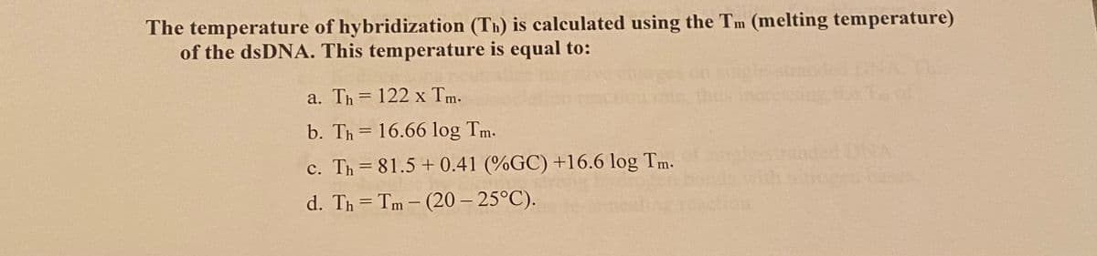 The temperature of hybridization (Th) is calculated using the Tm (melting temperature)
of the dsDNA. This temperature is equal to:
a. Th= 122 x Tm.
b. Th= 16.66 log Tm.
c. Th= 81.5 +0.41 (%GC) +16.6 log Tm.
d. Th= Tm- (20-25°C).