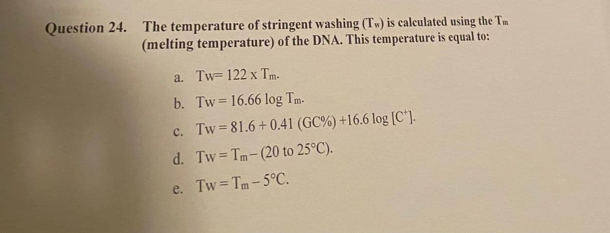 Question 24. The temperature of stringent washing (Tw) is calculated using the Tm
(melting temperature) of the DNA. This temperature is equal to:
a. Tw=122 x Tm.
b. Tw= 16.66 log Tm.
c. Tw=81.6+0.41 (GC%) +16.6 log [C].
d. Tw=Tm-(20 to 25°C).
e. Tw=Tm-5°C.