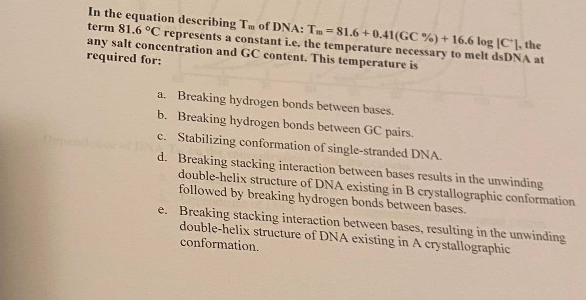 In the equation describing Tm of DNA: Tm = 81.6+0.41(GC %) + 16.6 log [C], the
term 81.6 °C represents a constant i.e. the temperature necessary to melt dsDNA at
any salt concentration and GC content. This temperature is
required for:
Dependence
a. Breaking hydrogen bonds between bases.
b.
Breaking hydrogen bonds between GC pairs.
c. Stabilizing conformation of single-stranded DNA.
d. Breaking stacking interaction between bases results in the unwinding
double-helix structure of DNA existing in B crystallographic conformation
followed by breaking hydrogen bonds between bases.
e. Breaking stacking interaction between bases, resulting in the unwinding
double-helix structure of DNA existing in A crystallographic
conformation.