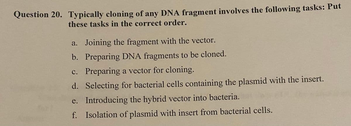 Question 20. Typically cloning of any DNA fragment involves the following tasks: Put
these tasks in the correct order.
a. Joining the fragment with the vector.
b. Preparing DNA fragments to be cloned.
c. Preparing a vector for cloning.
d. Selecting for bacterial cells containing the plasmid with the insert.
e.
Introducing the hybrid vector into bacteria.
f. Isolation of plasmid with insert from bacterial cells.