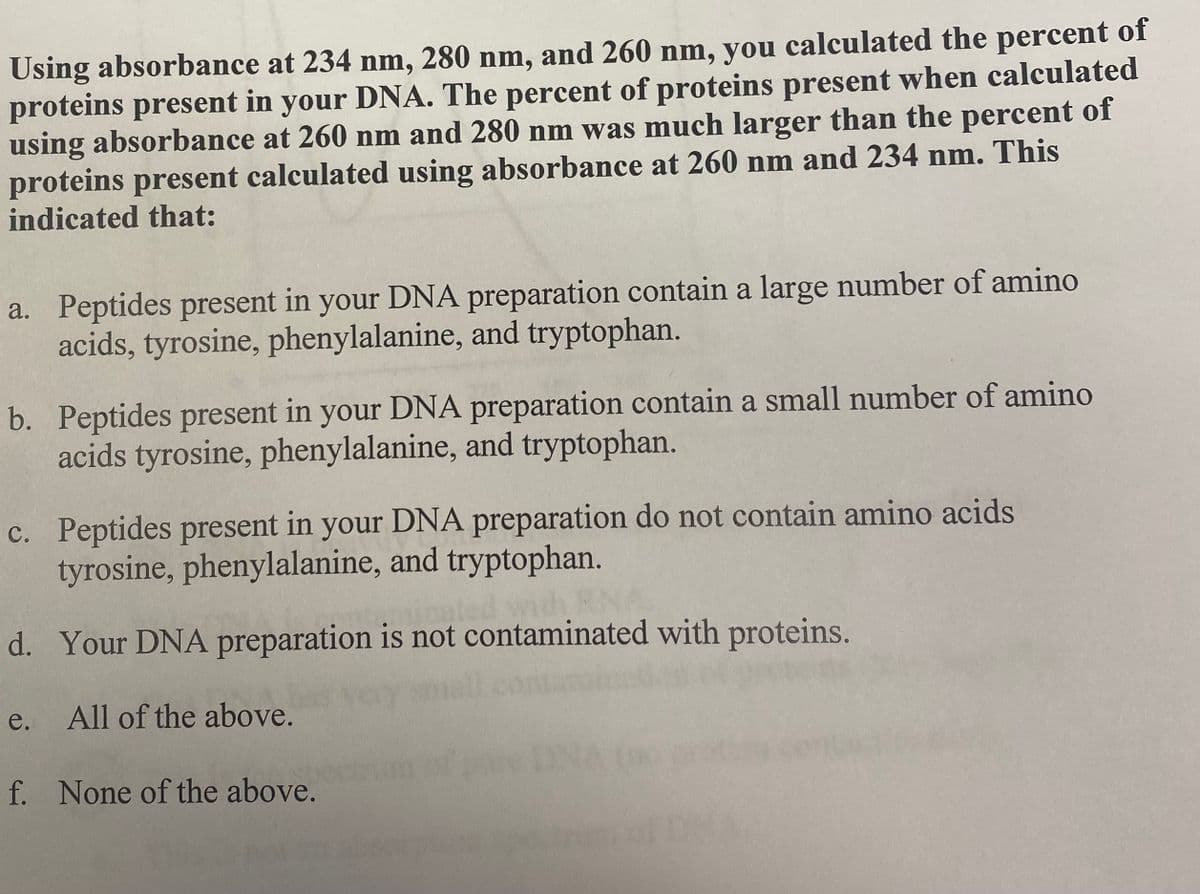 Using absorbance at 234 nm, 280 nm, and 260 nm, you calculated the percent of
proteins present in your DNA. The percent of proteins present when calculated
using absorbance at 260 nm and 280 nm was much larger than the percent of
proteins present calculated using absorbance at 260 nm and 234 nm. This
indicated that:
a. Peptides present in your DNA preparation contain a large number of amino
acids, tyrosine, phenylalanine, and tryptophan.
b. Peptides present in your DNA preparation contain a small number of amino
acids tyrosine, phenylalanine, and tryptophan.
c. Peptides present in your DNA preparation do not contain amino acids
tyrosine, phenylalanine, and tryptophan.
d. Your DNA preparation is not contaminated with proteins.
e.
All of the above.
f. None of the above.