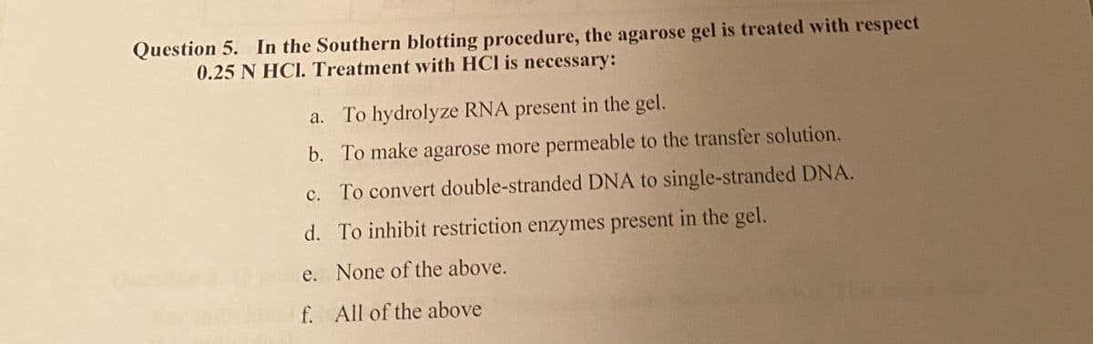 Question 5. In the Southern blotting procedure, the agarose gel is treated with respect
0.25 N HCI. Treatment with HCI is necessary:
a. To hydrolyze RNA present in the gel.
b. To make agarose more permeable to the transfer solution.
c.
To convert double-stranded DNA to single-stranded DNA.
d.
To inhibit restriction enzymes present in the gel.
None of the above.
e.
f. All of the above