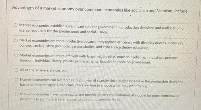 Advantages of a market economy over command economies like socialism and Marxism, include
O Market economies establish a significant role for government in production decisions and reallocation of
scarce resources for the greater good and social justice.
O Market economies are more productive because they replace efficiency with diversity quotas, inclusivity
policies, social justice protocols, gender studies, and critical race theory education.
Market economies are more efficient with larger middle class, more self-reliance, innovation, personal
freedom, individual liberty, private property rights, less dependence on government.
O All of the answers are correct.
Market economies can overcome the problem of scarcity since businesses make the production decisions
based on market signals, and consumers are free to choose what they want to buy.
O Market economies have more equity and provide greater redistribution of income for more entitlement
programs to promote greater access to goods and services for all.
