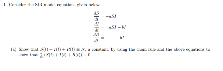 1. Consider the SIR model equations given below.
ds
= -aSI
dt
IP
aSI – bI
dt
dR
bI
dt
(a) Show that S(t) + I(t) + R(t) = N, a constant, by using the chain rule and the above equations to
show that 4 (S(t) + I(t) + R(t)) = 0.
