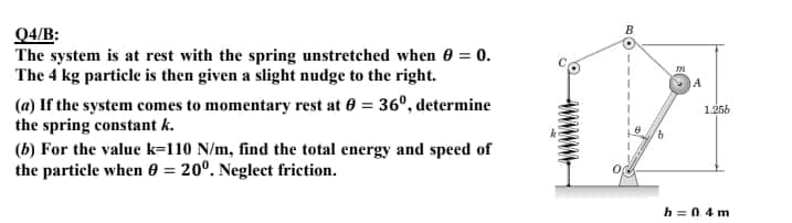 B
Q4/B:
The system is at rest with the spring unstretched when 0 = 0.
The 4 kg particle is then given a slight nudge to the right.
A
(a) If the system comes to momentary rest at 0 = 36º, determine
the spring constant k.
1256
9.
(b) For the value k=110 N/m, find the total energy and speed of
the particle when 0 = 20°. Neglect friction.
%3D
h = 0.4 m
