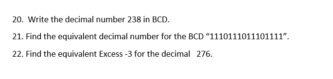 20. Write the decimal number 238 in BCD.
21. Find the equivalent decimal number for the BCD "1110111011101111".
22. Find the equivalent Excess -3 for the decimal 276.