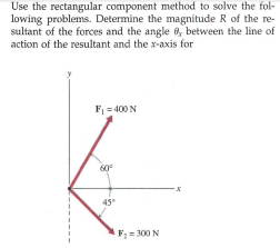 Use the rectangular component method to solve the fol-
lowing problems. Determine the magnitude R of the re-
sultant of the forces and the angle 6, between the line of
action of the resultant and the x-axis for
F = 400 N
60°
45
F; = 300 N

