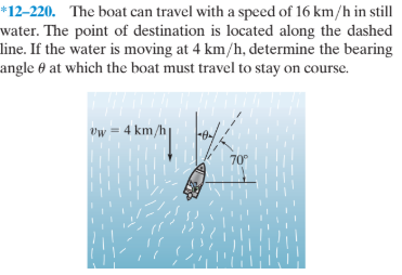 *12–220. The boat can travel with a speed of 16 km/h in still
water. The point of destination is located along the dashed
line. If the water is moving at 4 km/h, determine the bearing
angle 0 at which the boat must travel to stay on course.
Vw
4 km,
%3D
70°
