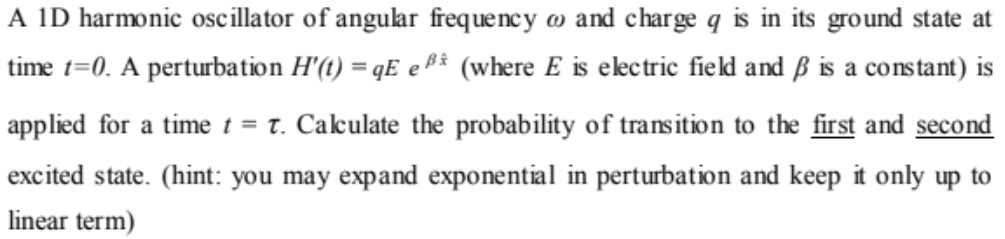 A ID harmonic oscillator of angular frequency w and charge q is in its ground state at
time t=0. A perturbation H'(t) = qE eA3 (where E is ekctric field and ß is a constant) is
%3D
applied for a time t = t. Cakulate the probability of transition to the first and second
excited state. (hint: you may expand exponential in perturbation and keep it only up to
linear term)
