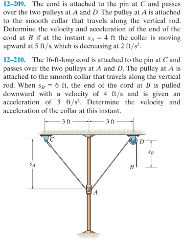 12-209. The cord is attached to the pin at C and passes
over the two pulleys at A and D. The pulley at A is attached
to the smooth collar that travels along the vertical rod.
Determine the velocity and acceleration of the end of the
cord at B if at the instant s4 = 4 ft the collar is moving
upward at 5 ft/s, which is decreasing at 2 ft/s².
12-210. The 16-ft-long cord is attached to the pin at C and
passes over the two pulleys at A and D. The pulley at A is
attached to the smooth collar that travels along the vertical
rod. When sg = 6 ft, the end of the cord at B is pulled
downward with a velocity of 4 ft/s and is given an
acceleration of 3 ft/s?. Determine the velocity and
acceleration of the collar at this instant.
3 ft
3 ft
SR
SA
