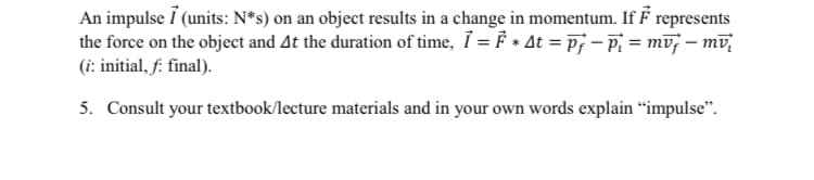 An impulse 7 (units: N*s) on an object results in a change in momentum. If F represents
the force on the object and At the duration of time, Ỉ = F * At = Ãƒ − Pi = mvf — mv²
(i: initial, f: final).
5. Consult your textbook/lecture materials and in your own words explain "impulse".