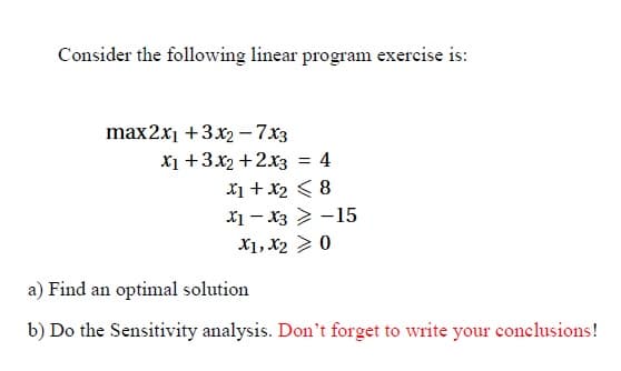 Consider the following linear program exercise is:
max2x₁ + 3x₂ - 7x3
X₁ +3x₂+2x3 = 4
x1 + x₂ < 8
X1 X3-15
X1, X2 > 0
a) Find an optimal solution
b) Do the Sensitivity analysis. Don't forget to write your conclusions!