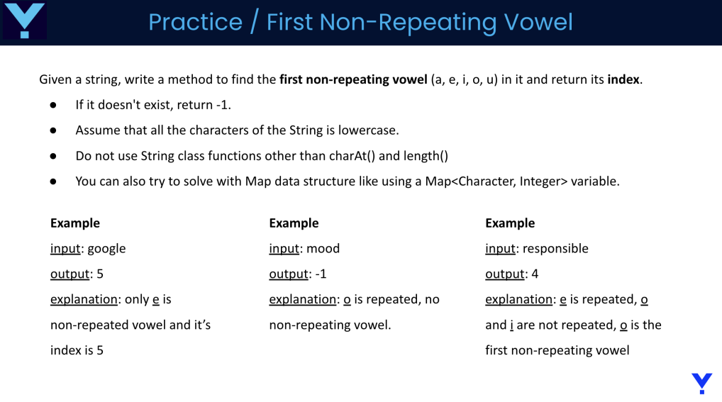 Practice / First Non-Repeating Vowel
Given a string, write a method to find the first non-repeating vowel (a, e, i, o, u) in it and return its index.
● If it doesn't exist, return -1.
● Assume that all the characters of the String is lowercase.
Do not use String class functions other than charAt() and length()
You can also try to solve with Map data structure like using a Map<Character, Integer> variable.
●
Example
input: google
output: 5
explanation: only e is
non-repeated vowel and it's
index is 5
Example
input: mood
output: -1
explanation: o is repeated, no
non-repeating vowel.
Example
input: responsible
output: 4
explanation: e is repeated, o
and i are not repeated, o is the
first non-repeating vowel