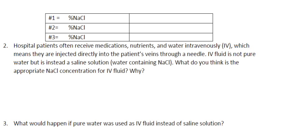 %NaCl
%NaCl
%NaCl
#1 =
#2=
#3=
2. Hospital patients often receive medications, nutrients, and water intravenously (IV), which
means they are injected directly into the patient's veins through a needle. IV fluid is not pure
water but is instead a saline solution (water containing NaCl). What do you think is the
appropriate NaCl concentration for IV fluid? Why?
3. What would happen if pure water was used as IV fluid instead of saline solution?