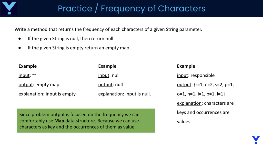 Practice / Frequency of Characters
Write a method that returns the frequency of each characters of a given String parameter.
If the given String is null, then return null
If the given String is empty return an empty map
Example
input:
output: empty map
explanation: input is empty
Example
input: null
output: null
explanation: input is null.
Since problem output is focused on the frequency we can
comfortably use Map data structure. Because we can use
characters as key and the occurrences of them as value.
Example
input: responsible
output: {r=1, e=2, s=2, p=1,
o=1, n=1, i=1, b=1, l=1}
explanation: characters are
keys and oc
values
ences are