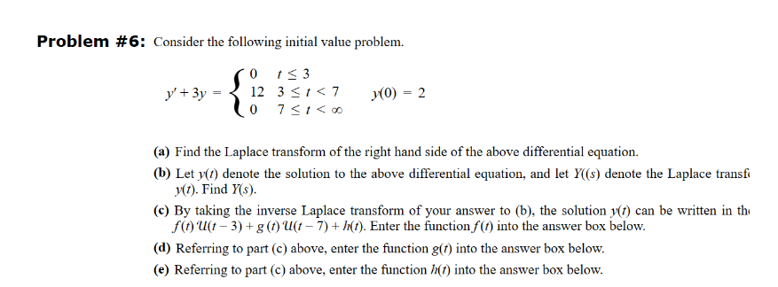 Problem #6: Consider the following initial value problem.
0 1≤3
y+3y
12 3≤1<7
07≤1< ∞
y(0) = 2
(a) Find the Laplace transform of the right hand side of the above differential equation.
(b) Let y(t) denote the solution to the above differential equation, and let Y((s) denote the Laplace transf
y(t). Find Y(s).
(c) By taking the inverse Laplace transform of your answer to (b), the solution y(t) can be written in th
f(t) U(t-3)+g (t) U(t - 7) + h(t). Enter the function f(t) into the answer box below.
(d) Referring to part (c) above, enter the function g(t) into the answer box below.
(e) Referring to part (c) above, enter the function h(t) into the answer box below.