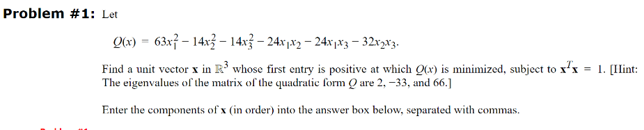 Problem #1: Let
Q(x) = 63x14x14x-24x1x2-24x1x3 - 32x2x3.
Find a unit vector x in R³ whose first entry is positive at which Q(x) is minimized, subject to xx = 1. [Hint:
The eigenvalues of the matrix of the quadratic form Q are 2, -33, and 66.]
Enter the components of x (in order) into the answer box below, separated with commas.