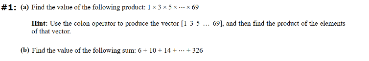 #1: (a) Find the value of the following product: 1 × 3 × 5 × ... × 69
Hint: Use the colon operator to produce the vector [135 69], and then find the product of the elements
of that vector.
(b) Find the value of the following sum: 6 + 10 + 14 + ... + 326
